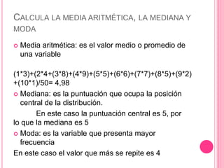 CALCULA LA MEDIA ARITMÉTICA, LA MEDIANA Y
MODA
 Media aritmética: es el valor medio o promedio de
una variable
(1*3)+(2*4+(3*8)+(4*9)+(5*5)+(6*6)+(7*7)+(8*5)+(9*2)
+(10*1)/50= 4,98
 Mediana: es la puntuación que ocupa la posición
central de la distribución.
En este caso la puntuación central es 5, por
lo que la mediana es 5
 Moda: es la variable que presenta mayor
frecuencia
En este caso el valor que más se repite es 4
 