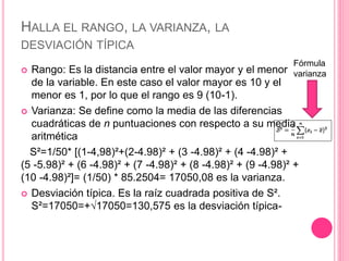 HALLA EL RANGO, LA VARIANZA, LA
DESVIACIÓN TÍPICA
 Rango: Es la distancia entre el valor mayor y el menor
de la variable. En este caso el valor mayor es 10 y el
menor es 1, por lo que el rango es 9 (10-1).
 Varianza: Se define como la media de las diferencias
cuadráticas de n puntuaciones con respecto a su media
aritmética
S²=1/50* [(1-4,98)²+(2-4.98)² + (3 -4.98)² + (4 -4.98)² +
(5 -5.98)² + (6 -4.98)² + (7 -4.98)² + (8 -4.98)² + (9 -4.98)² +
(10 -4.98)²]= (1/50) * 85.2504= 17050,08 es la varianza.
 Desviación típica. Es la raíz cuadrada positiva de S².
S²=17050=+√17050=130,575 es la desviación típica-
Fórmula
varianza
 