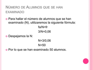 NÚMERO DE ALUMNOS QUE SE HAN
EXAMINADO
 Para hallar el número de alumnos que se han
examinado (N), utilizaremos la siguiente fórmula:
fa/N=fr
3/N=0,06
 Despejamos la N:
N=3/0,06
N=50
 Por lo que se han examinado 50 alumnos.
 