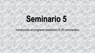 Seminario 5
Introducción al programa estadístico R (R commander)
 