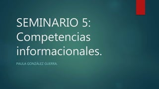 SEMINARIO 5:
Competencias
informacionales.
PAULA GONZÁLEZ GUERRA.
 