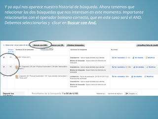 Y ya aquí nos aparece nuestro historial de búsqueda. Ahora tenemos que
relacionar las dos búsquedas que nos interesan en este momento. Importante
relacionarlas con el operador boleano correcto, que en este caso será el AND.
Debemos seleccionarlas y clicar en Buscar con And.
 