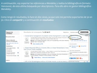 A continuación, voy exportar las referencias a Mendeley y realiza la bibliografía en formato
Vancouver, de esta ultima búsqueda por descriptores. Para ello abro mi gestor bibliográfico
Mendeley.
Como tengo 61 resultados, lo hare en dos veces, ya que solo me permite exportarlos de 50 en
50. Clico en compartir y a continuación en resultados:
 