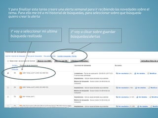 Y para finalizar esta tarea creare una alerta semanal para ir recibiendo las novedades sobre el
tema. Para ello me iré a mi historial de búsquedas, para seleccionar sobre que búsqueda
quiero crear la alerta
1º voy a seleccionar mi ultima
búsqueda realizada
2º voy a clicar sobre guardar
búsquedas/alertas
 
