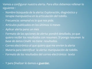Vamos a configurar nuestra alerta. Para ellos debemos rellenar lo
siguiente :
- Nombre búsqueda de la alerta: Exploración, diagnóstico y
terapia manipulativa en la articulación del tobillo.
- Frecuencia: semanal es lo que nos pide.
- Artículos publicados en los últimos: 6 meses
- Aplicar alerta para: un mes
- Formato de las opciones de alerta: pondré detallado, ya que
quiero recibir los resultados con resumen. Si pongo resumen la
base de datos Cinahl no tiene resultados.
- Correo electrónico al que quiero que me envíen la alerta
- Materia para identificar la alerta: manipulación de tobillo.
- Formato de los resultados del correo electrónico: texto
- Y para finalizar le damos a guardar.
 