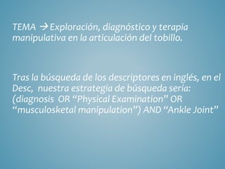 TEMA  Exploración, diagnóstico y terapia
manipulativa en la articulación del tobillo.
Tras la búsqueda de los descriptores en inglés, en el
Desc, nuestra estrategia de búsqueda sería:
(diagnosis OR “Physical Examination” OR
“musculosketal manipulation”) AND “Ankle Joint”
 