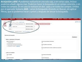 BUSQUEDA LIBRE podemos realizarla en una sola caja, o en varias cajas, incluso
podemos añadir alguna mas. Podemos hacer la búsqueda en un campo concreto, o en
todos los campos. En mi caso la realizare en dos cajas y en todos los campos. Unidos
por el operador boleano AND. Lanzo la búsqueda clicando en Buscar, sin aplicar
filtros, que lo podemos hacer a priori y después de lanzar la búsqueda.
 