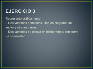 Representa gráficamente
– Dos variables nominales. Una en diagrama de
sector y otra en barras
– Dos variables de escala en histograma y con curva
de normalidad
 