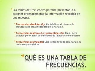 *
*Las tablas de frecuencias permite presentar la o
exponer ordenadamente la información recogida en
una muestra.
*Frecuencias absolutas (fa): Contabilizan el número de
individuos de cada modalidad de la variable.
*Frecuencias relativas (fr) y porcentajes (%): Ídem, pero
dividido por el total de individuos de la población o muestra
*Frecuencias acumuladas: Sólo tienen sentido para variables
ordinales y numéricas
 