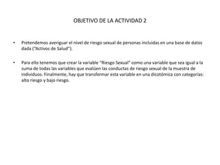 OBJETIVO DE LA ACTIVIDAD 2
• Pretendemos averiguar el nivel de riesgo sexual de personas incluidas en una base de datos
dada (“Activos de Salud”).
• Para ello tenemos que crear la variable “Riesgo Sexual” como una variable que sea igual a la
suma de todas las variables que evalúen las conductas de riesgo sexual de la muestra de
individuos. Finalmente, hay que transformar esta variable en una dicotómica con categorías:
alto riesgo y bajo riesgo.
 