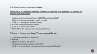 1.- Realiza la siguiente búsqueda en Scopus:
Utilización de la acupuntura, el masaje y técnicas de relajación en la depresión y la ansiedad en
personas de mediana edad.
• ¿Cuántos artículos hay publicados del 2015 hasta la actualidad?
• Entra en el artículo más actual e indica su título
• ¿Cuál es el lenguaje del artículo original?
• Haz una alerta de cita del documento
• ¿Cuál es el artículo más citado?
• Título de los dos artículos más actuales que lo citan
2.- Buscar el siguiente autor: Pedro Vicente Munuera Martínez
• ¿Cuántos documentos ha publicado?
• Índice h
• ¿Título del artículo más citado?
• ¿Cuántas citas tiene el artículo más citado?
• ¿Cuál es la revista donde este autor tiene más artículos publicados?
 