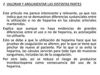 2. VALORAR Y ARGUMENTAR LAS DISTINTAS PARTES
Este artículo me parece interesante y relevante, ya que nos
indica que no se demuestran diferencias sustanciales entre
la utilización o no de heparina en las cánulas arteriales
mantenidas.
Explica que aunque no haya evidencias de grandes
diferencias entre el uso o no de heparina, es aconsejable
no utilizarla.
Esto se debe a que la utilización de heparina hace que las
pruebas de coagulación se alteren, por lo que se tiene que
pinchar de nuevo al paciente. Por lo que si se evita la
heparina, las cánulas servirán para todo tipo de muestras
sanguíneas, incluidas las de la coagulación.
Por otro lado, así se reduce el riesgo de producirse
trombocitopenia como consecuencia del uso de la
heparina.
 