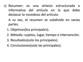 c) Resumen: es una síntesis estructurada e
informativa del artículo en la que debe
destacar lo novedoso del artículo.
A su vez, el resumen se subdivide en varias
partes.
1. Objetivos(los principales).
2. Método: sujetos, lugar, tiempo e intervención.
3. Resultados(solo los principales).
4. Conclusiones(solo las principales).
 