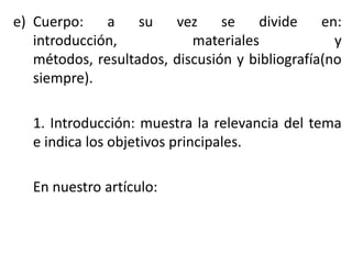 e) Cuerpo: a su vez se divide en:
introducción, materiales y
métodos, resultados, discusión y bibliografía(no
siempre).
1. Introducción: muestra la relevancia del tema
e indica los objetivos principales.
En nuestro artículo:
 