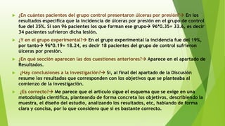  ¿En cuántos pacientes del grupo control presentaron úlceras por presión? En los
resultados especifica que la incidencia de úlceras por presión en el grupo de control
fue del 35%. Si son 96 pacientes los que forman ese grupo 96*0.35= 33.6, es decir
34 pacientes sufrieron dicha lesión.
 ¿Y en el grupo experimental? En el grupo experimental la incidencia fue del 19%,
por tanto 96*0.19= 18.24, es decir 18 pacientes del grupo de control sufrieron
úlceras por presión.
 ¿En qué sección aparecen las dos cuestiones anteriores? Aparece en el apartado de
Resultados.
 ¿Hay conclusiones a la investigación? Sí, al final del apartado de la Discusión
resume los resultados que corresponden con los objetivos que se planteaba al
comienzo de la investigación.
 ¿Es correcto? Me parece que el artículo sigue el esquema que se exige en una
metodología científica, planteando de forma concreta los objetivos, describiendo la
muestra, el diseño del estudio, analizando los resultados, etc, hablando de forma
clara y concisa, por lo que considero que si es bastante correcto.
 