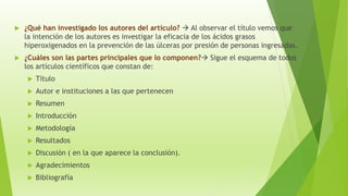 ¿Qué han investigado los autores del artículo?  Al observar el título vemos que
la intención de los autores es investigar la eficacia de los ácidos grasos
hiperoxigenados en la prevención de las úlceras por presión de personas ingresadas.
 ¿Cuáles son las partes principales que lo componen? Sigue el esquema de todos
los artículos científicos que constan de:
 Título
 Autor e instituciones a las que pertenecen
 Resumen
 Introducción
 Metodología
 Resultados
 Discusión ( en la que aparece la conclusión).
 Agradecimientos
 Bibliografía
 