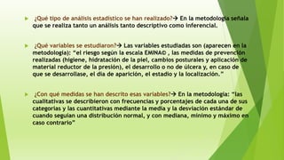  ¿Qué tipo de análisis estadístico se han realizado? En la metodología señala
que se realiza tanto un análisis tanto descriptivo como inferencial.
 ¿Qué variables se estudiaron? Las variables estudiadas son (aparecen en la
metodología): “el riesgo según la escala EMINA© , las medidas de prevención
realizadas (higiene, hidratación de la piel, cambios posturales y aplicación de
material reductor de la presión), el desarrollo o no de úlcera y, en caso de
que se desarrollase, el día de aparición, el estadio y la localización.”
 ¿Con qué medidas se han descrito esas variables? En la metodología: “las
cualitativas se describieron con frecuencias y porcentajes de cada una de sus
categorías y las cuantitativas mediante la media y la desviación estándar de
cuando seguían una distribución normal, y con mediana, mínimo y máximo en
caso contrario”
 