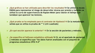  ¿Qué gráficos se han utilizado para describir los resultados? Se utilizó la escala
EMINA para representar el riesgo de desarrollar úlceras por presión y también se
utilizó la curva de supervivencia de Kaplan-Meier para valorar el tiempo que
tardaban que aparecer las lesiones.
 ¿Qué prueba se ha empleado para el contraste de hipótesis? En la metodología
señala que se utiliza la prueba de *^2 (chi cuadrado)
 ¿En qué sección aparece lo anterior?  En la sección de pacientes y métodos.
 ¿Se especifica el Software estadístico utilizado? Sí, en el apartado de pacientes
y métodos se especifica que “los datos fueron analizados con el paquete de
programas estadísticos SPSS 9.0”
 