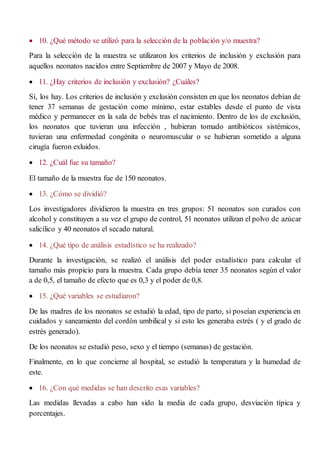  10. ¿Qué método se utilizó para la selección de la población y/o muestra?
Para la selección de la muestra se utilizaron los criterios de inclusión y exclusión para
aquellos neonatos nacidos entre Septiembre de 2007 y Mayo de 2008.
 11. ¿Hay criterios de inclusión y exclusión? ¿Cuáles?
Sí, los hay. Los criterios de inclusión y exclusión consisten en que los neonatos debían de
tener 37 semanas de gestación como mínimo, estar estables desde el punto de vista
médico y permanecer en la sala de bebés tras el nacimiento. Dentro de los de exclusión,
los neonatos que tuvieran una infección , hubieran tomado antibióticos sistémicos,
tuvieran una enfermedad congénita o neuromuscular o se hubieran sometido a alguna
cirugía fueron exluidos.
 12. ¿Cuál fue su tamaño?
El tamaño de la muestra fue de 150 neonatos.
 13. ¿Cómo se dividió?
Los investigadores dividieron la muestra en tres grupos: 51 neonatos son curados con
alcohol y constituyen a su vez el grupo de control, 51 neonatos utilizan el polvo de azúcar
salicílico y 40 neonatos el secado natural.
 14. ¿Qué tipo de análisis estadístico se ha realizado?
Durante la investigación, se realizó el análisis del poder estadístico para calcular el
tamaño más propicio para la muestra. Cada grupo debía tener 35 neonatos según el valor
a de 0,5, el tamaño de efecto que es 0,3 y el poder de 0,8.
 15. ¿Qué variables se estudiaron?
De las madres de los neonatos se estudió la edad, tipo de parto, si poseían experiencia en
cuidados y saneamiento del cordón umbilical y si esto les generaba estrés ( y el grado de
estrés generado).
De los neonatos se estudió peso, sexo y el tiempo (semanas) de gestación.
Finalmente, en lo que concierne al hospital, se estudió la temperatura y la humedad de
este.
 16. ¿Con qué medidas se han descrito esas variables?
Las medidas llevadas a cabo han sido la media de cada grupo, desviación típica y
porcentajes.
 