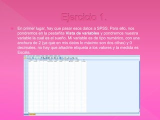  En primer lugar, hay que pasar esos datos a SPSS. Para ello, nos
pondremos en la pestañita Vista de variables y pondremos nuestra
variable la cual es el sueño. Mi variable es de tipo numérico, con una
anchura de 2 (ya que en mis datos lo máximo son dos cifras) y 0
decimales, no hay que añadirle etiqueta a los valores y la medida es
Escala.
 