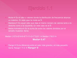  Moda Es el valor o valores donde la distribución de frecuencia alcanza
un máximo. En este caso la moda es 9.
 Mediana Es aquel valor que deja el mismo número de valores tanto a la
derecha como a la izquierda. En este caso es el 9.
 Media Aritmética Es la suma de todos los valores divididos por el
tamaño muestral. Sería:
Media= (10*5+8*4+6+9*7+11+2+7*2)/21  Media=178/21
Media= 8.47
 Rango Es la diferencia entre el valor más grande y el más pequeño.
Sería: Rango= 11-2  Rango= 9
 