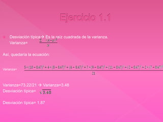  Desviación típica Es la raíz cuadrada de la varianza.
Varianza=
Así, quedaría la ecuación:
Varianza=
Varianza=73.22/21  Varianza=3.48
Desviación típica=
Desviación típica= 1.87
 