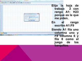 Elijo la hoja de
trabajo 2 con
rango A1: H23
porque es la que
me piden.
En el rango
escribo A1:F9
Siendo A1 fila uno
columna uno y
F9 columna 6 y
fila 8 como el
juego de los
barquitos.
 