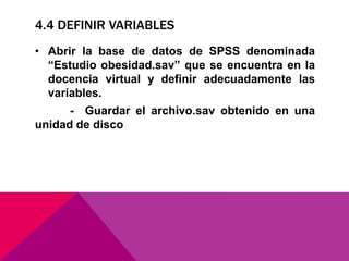 4.4 DEFINIR VARIABLES
• Abrir la base de datos de SPSS denominada
“Estudio obesidad.sav” que se encuentra en la
docencia virtual y definir adecuadamente las
variables.
- Guardar el archivo.sav obtenido en una
unidad de disco
 