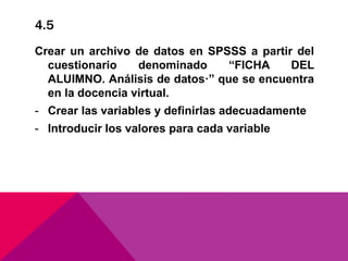 4.5
Crear un archivo de datos en SPSSS a partir del
cuestionario denominado “FICHA DEL
ALUIMNO. Análisis de datos·” que se encuentra
en la docencia virtual.
- Crear las variables y definirlas adecuadamente
- Introducir los valores para cada variable
 
