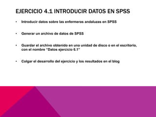 EJERCICIO 4.1 INTRODUCIR DATOS EN SPSS
• Introducir datos sobre las enfermeras andaluzas en SPSS
• Generar un archivo de datos de SPSS
• Guardar el archivo obtenido en una unidad de disco o en el escritorio,
con el nombre “Datos ejercicio 6.1”
• Colgar el desarrollo del ejercicio y los resultados en el blog
 