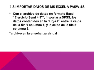 4.3 IMPORTAR DATOS DE MS EXCEL A PASW 18
• Con el archivo de datos en formato Excel
“Ejercicio Semi 4.3”*, importar a SPSS, los
datos contenidos en la “Hoja 2” entre la celda
de la fila 1 columna 1, y la celda de la fila 8
columna 6.
*archivo en la enseñanza virtual
 