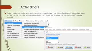 Actividad 1
 Selecciona dos variables cualitativas-factor del fichero “activossalud.RData”, descríbelas en
tablas de frecuencias e interpreta al menos 3 aspectos en relación a la distribución de las
mismas.
 