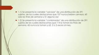  1.1) Se presenta la variable “cerveza” de una distribución de 291
sujetos, de los cuales destacamos que 107 nunca beben cerveza, 60
solo los fines de semana y 51 alguna vez
 1.2) Se presenta la variable “combinados” de una distribución de 291
sujetos de los cuales destacamos que 114 lo toman los fines de
semana, 43 nunca lo toman y 63, 2 o 3 veces al mes.
 
