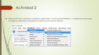 Actividad 2
 Selecciona dos variables numéricas del fichero “activossalud.RData”, y mediante resúmenes
numéricos describe e interpreta la distribución de las mismas.
 