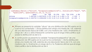  Primero se presenta la variable “altura” de una distribución de 290 sujetos en la
cual no ha contestado 1. Dicha distribución arroja una media de 1.66, además
de una desviación típica de 0.080, con una mediana de 1.655 y finalmente un
rango de 1.46 a 2. Sería interesante comentar que el rango intercuartílico que
posee la distribución es de 0.12.
 A continuación se presenta la variable “horapracticadeportiva” de una
distribución de 290 sujetos en la cual no ha contestado 1. Dicha distribución
arroja una media de 2.48, además de una desviación típica de 3.13, con una
mediana de 2 y finalmente un rango de 0 a 16. Podemos afirmar que el rango
intercuartílico de la distribución es de 4
 
