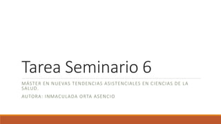 Tarea Seminario 6
MÁSTER EN NUEVAS TENDENCIAS ASISTENCIALES EN CIENCIAS DE LA
SALUD.
AUTORA: INMACULADA ORTA ASENCIO
 