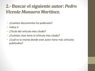 2.- Buscar el siguiente autor: Pedro
Vicente Munuera Martínez.
• ¿Cuántos documentos ha publicado?
• Indice h
• ¿Título del artículo más citado?
• ¿Cuántas citas tiene el artículo más citado?
• ¿Cuál es la revista donde este autor tiene más artículos
publicados?
 