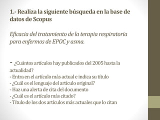 1.-Realizalasiguientebúsquedaenlabasede
datosde Scopus
Eficaciadeltratamientodelaterapiarespiratoria
paraenfermosdeEPOCyasma.
- ¿Cuántosartículoshaypublicadosdel2005hastala
actualidad?
-Entraenelartículomásactualeindicasutítulo
-¿Cuálesellenguajedelartículooriginal?
-Hazunaalertadecitadeldocumento
-¿Cuáleselartículomáscitado?
-Títulodelosdosartículosmásactualesquelocitan
 
