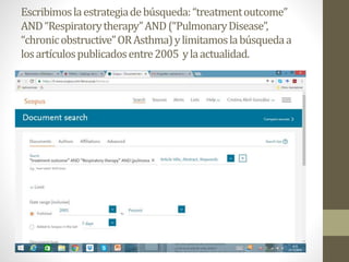 Escribimoslaestrategiadebúsqueda:“treatmentoutcome”
AND“Respiratorytherapy”AND(“PulmonaryDisease”,
“chronicobstructive”ORAsthma)ylimitamoslabúsquedaa
losartículospublicadosentre2005 ylaactualidad.
 