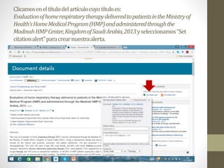 Clicamoseneltítulodelartículocuyotítuloes:
EvaluationofhomerespiratorytherapydeliveredtopatientsintheMinistryof
Health'sHomeMedicalProgram(HMP)andadministeredthroughthe
MadinahHMPCenter,KingdomofSaudiArabia,2013yseleccionamos“Set
citationalert”paracrearnuestraalerta.
 