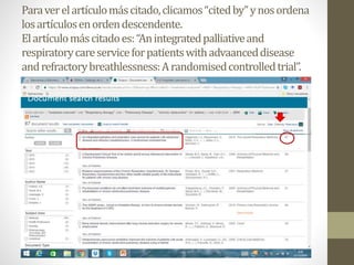 Paraverelartículomáscitado,clicamos“citedby”ynosordena
losartículosenordendescendente.
Elartículomáscitadoes:“Anintegratedpalliativeand
respiratorycareserviceforpatientswithadvaanceddisease
andrefractorybreathlessness:Arandomisedcontrolledtrial”.
 