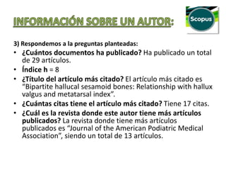 3) Respondemos a la preguntas planteadas:
• ¿Cuántos documentos ha publicado? Ha publicado un total
de 29 artículos.
• Índice h = 8
• ¿Título del artículo más citado? El artículo más citado es
“Bipartite hallucal sesamoid bones: Relationship with hallux
valgus and metatarsal index”.
• ¿Cuántas citas tiene el artículo más citado? Tiene 17 citas.
• ¿Cuál es la revista donde este autor tiene más artículos
publicados? La revista donde tiene más artículos
publicados es “Journal of the American Podiatric Medical
Association”, siendo un total de 13 artículos.
 