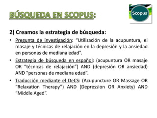 2) Creamos la estrategia de búsqueda:
• Pregunta de investigación: “Utilización de la acupuntura, el
masaje y técnicas de relajación en la depresión y la ansiedad
en personas de mediana edad”.
• Estrategia de búsqueda en español: (acupuntura OR masaje
OR “técnicas de relajación”) AND (depresión OR ansiedad)
AND “personas de mediana edad”.
• Traducción mediante el DeCS: (Acupuncture OR Massage OR
“Relaxation Therapy”) AND (Depression OR Anxiety) AND
“Middle Aged”.
 