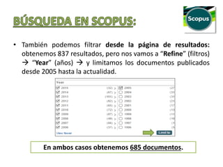 • También podemos filtrar desde la página de resultados:
obtenemos 837 resultados, pero nos vamos a “Refine” (filtros)
 “Year” (años)  y limitamos los documentos publicados
desde 2005 hasta la actualidad.
En ambos casos obtenemos 685 documentos.
 