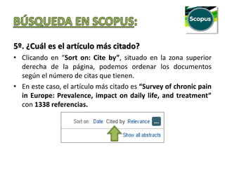 5º. ¿Cuál es el artículo más citado?
• Clicando en “Sort on: Cite by”, situado en la zona superior
derecha de la página, podemos ordenar los documentos
según el número de citas que tienen.
• En este caso, el artículo más citado es “Survey of chronic pain
in Europe: Prevalence, impact on daily life, and treatment”
con 1338 referencias.
 