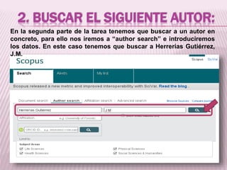2. BUSCAR EL SIGUIENTE AUTOR: 
En la segunda parte de la tarea tenemos que buscar a un autor en 
concreto, para ello nos iremos a “author search” e introduciremos 
los datos. En este caso tenemos que buscar a Herrerías Gutiérrez, 
J.M. 
 