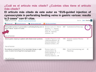¿Cuál es el artículo más citado? ¿Cuántas citas tiene el artículo 
más citado? 
El artículo más citado de este autor es “EUS-guided injection of 
cyanoacrylate in perforating feeding veins in gastric varices: results 
in 5 cases” con 61 citas. 
 