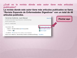 ¿Cuál es la revista dónde este autor tiene más artículos 
publicados? 
La revista donde este autor tiene más artículos publicados se llama 
“Revista Espanola de Enfermedades Digestivas” con un total de 48 
artículos publicdos. 
Pinchar aquí 
 