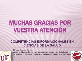 MUCHAS GRACIAS POR 
VUESTRA ATENCIÓN 
COMPETENCIAS INFORMACIONALES EN 
CIENCIAS DE LA SALUD 
Bárbara Amador Marín. 
Máster en Nuevas Tendencias Asistenciales en Ciencias de la Salud. 
Facultad de Enfermería, Fisioterapia y Podología. Universidad de Sevilla. 
