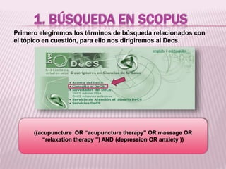 1. BÚSQUEDA EN SCOPUS 
Primero elegiremos los términos de búsqueda relacionados con 
el tópico en cuestión, para ello nos dirigiremos al Decs. 
((acupuncture OR “acupuncture therapy” OR massage OR 
“relaxation therapy ”) AND (depression OR anxiety )) 
 